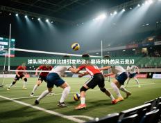 球队间的激烈比拼引发热议：赛场内外的风云变幻